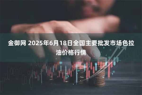金御网 2025年6月18日全国主要批发市场色拉油价格行情